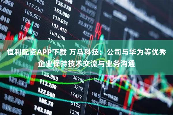 恒利配资APP下载 万马科技：公司与华为等优秀企业保持技术交流与业务沟通