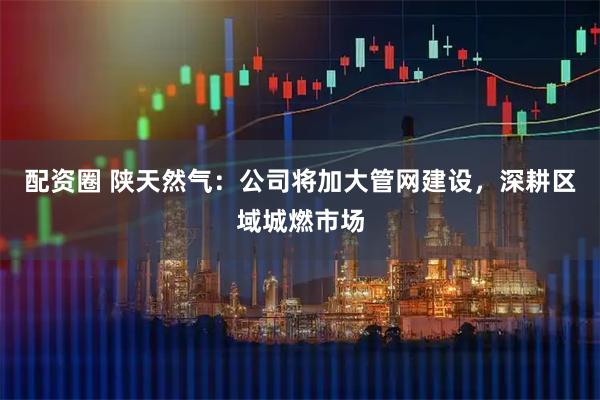 配资圈 陕天然气：公司将加大管网建设，深耕区域城燃市场