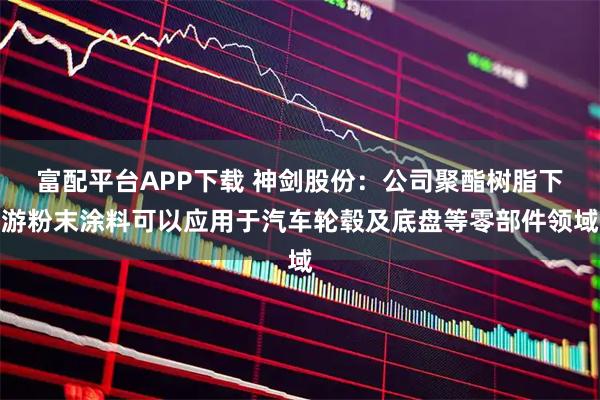 富配平台APP下载 神剑股份：公司聚酯树脂下游粉末涂料可以应用于汽车轮毂及底盘等零部件领域