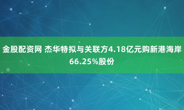 金股配资网 杰华特拟与关联方4.18亿元购新港海岸66.25%股份
