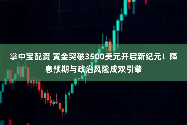 掌中宝配资 黄金突破3500美元开启新纪元！降息预期与政治风险成双引擎