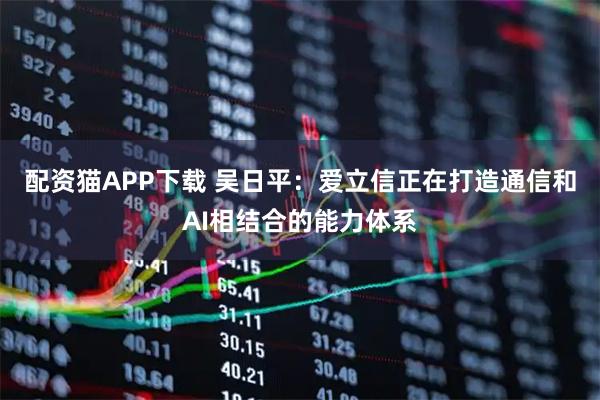 配资猫APP下载 吴日平:爱立信正在打造通信和AI相结合的能力体系
