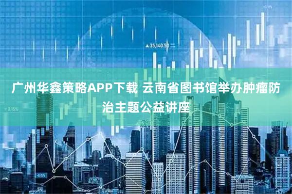 广州华鑫策略APP下载 云南省图书馆举办肿瘤防治主题公益讲座