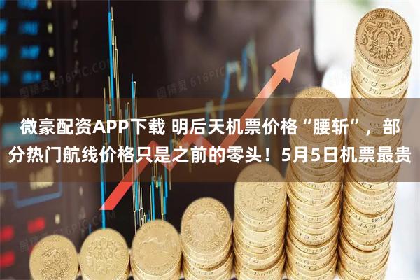 微豪配资APP下载 明后天机票价格“腰斩”,部分热门航线价格只是之前的零头!5月5日机票最贵